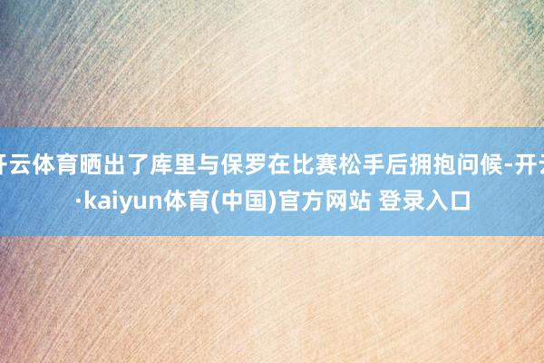 开云体育晒出了库里与保罗在比赛松手后拥抱问候-开云·kaiyun体育(中国)官方网站 登录入口