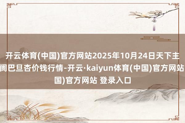 开云体育(中国)官方网站2025年10月24日天下主要批发阛阓巴旦杏价钱行情-开云·kaiyun体育(中国)官方网站 登录入口