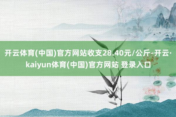 开云体育(中国)官方网站收支28.40元/公斤-开云·kaiyun体育(中国)官方网站 登录入口