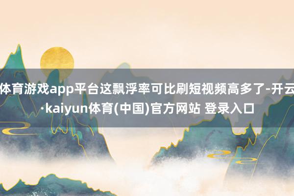 体育游戏app平台这飘浮率可比刷短视频高多了-开云·kaiyun体育(中国)官方网站 登录入口