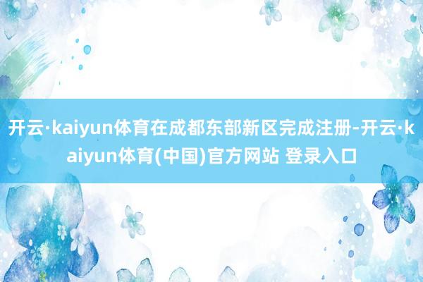 开云·kaiyun体育在成都东部新区完成注册-开云·kaiyun体育(中国)官方网站 登录入口