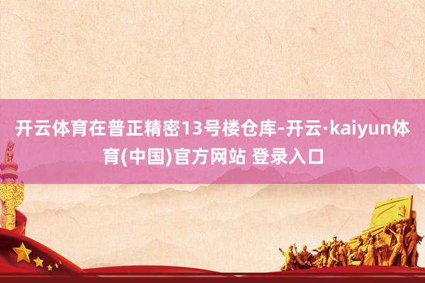开云体育在普正精密13号楼仓库-开云·kaiyun体育(中国)官方网站 登录入口