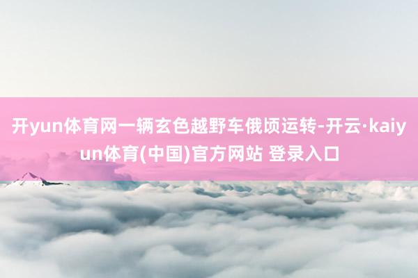 开yun体育网一辆玄色越野车俄顷运转-开云·kaiyun体育(中国)官方网站 登录入口