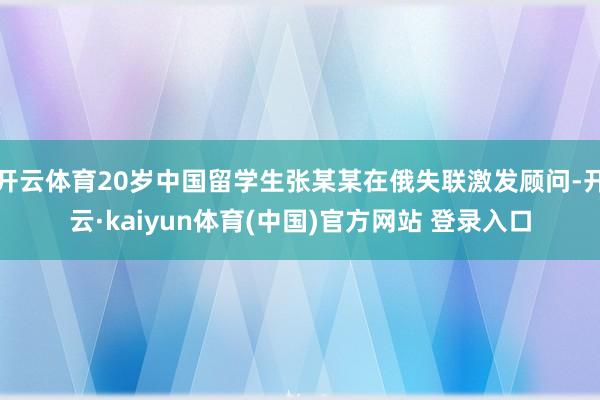 开云体育20岁中国留学生张某某在俄失联激发顾问-开云·kaiyun体育(中国)官方网站 登录入口