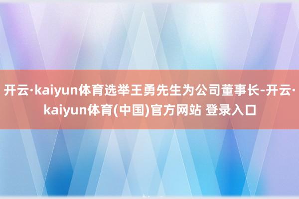 开云·kaiyun体育选举王勇先生为公司董事长-开云·kaiyun体育(中国)官方网站 登录入口
