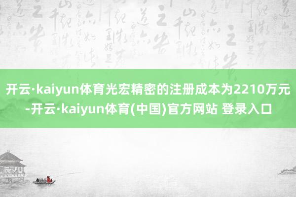 开云·kaiyun体育光宏精密的注册成本为2210万元-开云·kaiyun体育(中国)官方网站 登录入口