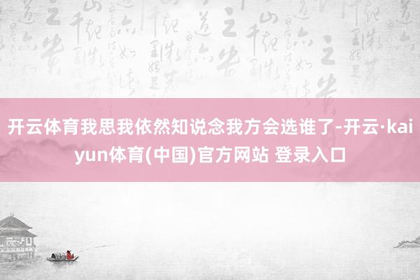 开云体育我思我依然知说念我方会选谁了-开云·kaiyun体育(中国)官方网站 登录入口