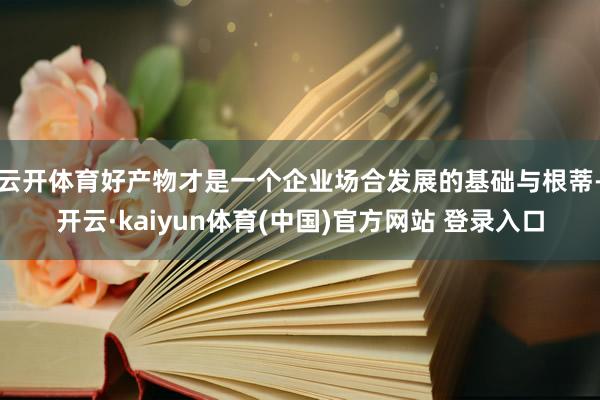 云开体育好产物才是一个企业场合发展的基础与根蒂-开云·kaiyun体育(中国)官方网站 登录入口