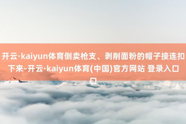 开云·kaiyun体育倒卖枪支、剥削面粉的帽子接连扣下来-开云·kaiyun体育(中国)官方网站 登录入口