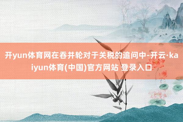 开yun体育网　　在吞并轮对于关税的追问中-开云·kaiyun体育(中国)官方网站 登录入口