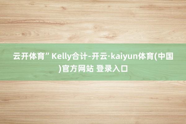 云开体育”　　Kelly合计-开云·kaiyun体育(中国)官方网站 登录入口