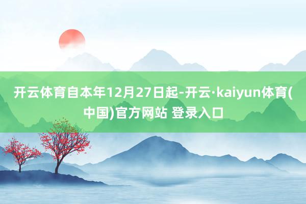 开云体育自本年12月27日起-开云·kaiyun体育(中国)官方网站 登录入口