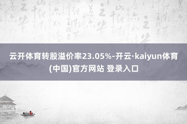 云开体育转股溢价率23.05%-开云·kaiyun体育(中国)官方网站 登录入口