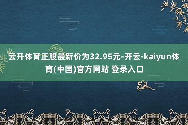 云开体育正股最新价为32.95元-开云·kaiyun体育(中国)官方网站 登录入口