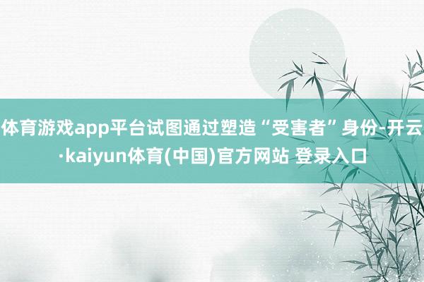 体育游戏app平台试图通过塑造“受害者”身份-开云·kaiyun体育(中国)官方网站 登录入口