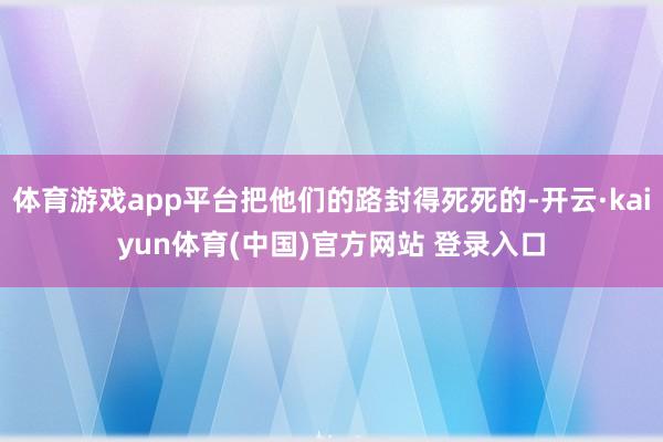 体育游戏app平台把他们的路封得死死的-开云·kaiyun体育(中国)官方网站 登录入口