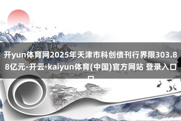 开yun体育网2025年天津市科创债刊行界限303.88亿元-开云·kaiyun体育(中国)官方网站 登录入口