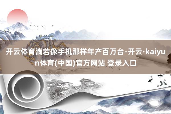 开云体育淌若像手机那样年产百万台-开云·kaiyun体育(中国)官方网站 登录入口