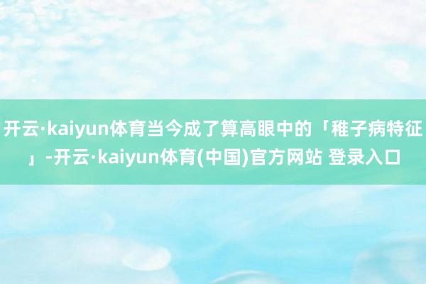 开云·kaiyun体育当今成了算高眼中的「稚子病特征」-开云·kaiyun体育(中国)官方网站 登录入口