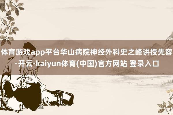 体育游戏app平台　　华山病院神经外科史之峰讲授先容-开云·kaiyun体育(中国)官方网站 登录入口