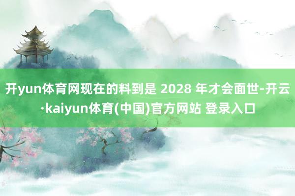 开yun体育网现在的料到是 2028 年才会面世-开云·kaiyun体育(中国)官方网站 登录入口