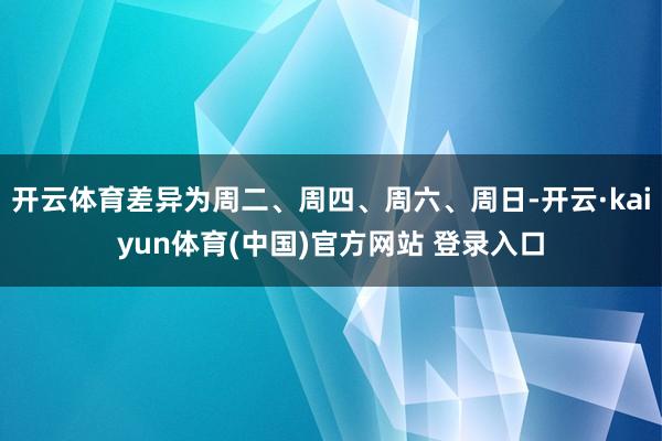 开云体育差异为周二、周四、周六、周日-开云·kaiyun体育(中国)官方网站 登录入口